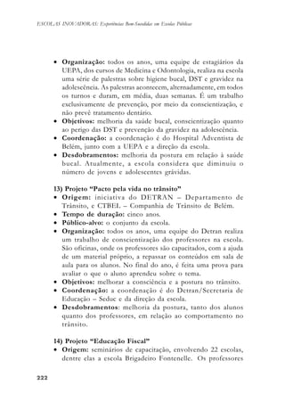222222222222222
ESCOLAS INOVADORAS: Experiências Bem-Sucedidas em Escolas Públicas
• Organização: todos os anos, uma equipe de estagiários da
UEPA, dos cursos de Medicina e Odontologia, realiza na escola
uma série de palestras sobre higiene bucal, DST e gravidez na
adolescência. As palestras acontecem, alternadamente, em todos
os turnos e duram, em média, duas semanas. É um trabalho
exclusivamente de prevenção, por meio da conscientização, e
não prevê tratamento dentário.
• Objetivos: melhoria da saúde bucal, conscientização quanto
ao perigo das DST e prevenção da gravidez na adolescência.
• Coordenação: a coordenação é do Hospital Adventista de
Belém, junto com a UEPA e a direção da escola.
• Desdobramentos: melhoria da postura em relação à saúde
bucal. Atualmente, a escola considera que diminuiu o
número de jovens e adolescentes grávidas.
13) Projeto “Pacto pela vida no trânsito”
• Origem: iniciativa do DETRAN – Departamento de
Trânsito, e CTBEL – Companhia de Trânsito de Belém.
• Tempo de duração: cinco anos.
• Público-alvo: o conjunto da escola.
• Organização: todos os anos, uma equipe do Detran realiza
um trabalho de conscientização dos professores na escola.
São oficinas, onde os professores são capacitados, com a ajuda
de um material próprio, a repassar os conteúdos em sala de
aula para os alunos. No final do ano, é feita uma prova para
avaliar o que o aluno aprendeu sobre o tema.
• Objetivos: melhorar a consciência e a postura no trânsito.
• Coordenação: a coordenação é do Detran/Secretaria de
Educação – Seduc e da direção da escola.
• Desdobramentos: melhoria da postura, tanto dos alunos
quanto dos professores, em relação ao comportamento no
trânsito.
14) Projeto “Educação Fiscal”
• Origem: seminários de capacitação, envolvendo 22 escolas,
dentre elas a escola Brigadeiro Fontenelle. Os professores
 
