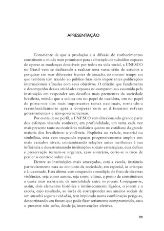 2929292929
APRESENTAÇÃO
Consciente de que a produção e a difusão de conhecimentos
constituem o modo mais promissor para a obtenção de subsídios capazes
de operar as mudanças desejáveis por todos na vida social, a UNESCO
no Brasil vem se dedicando a realizar uma vasta série de estudos e
pesquisas em suas diferentes frentes de atuação, ao mesmo tempo em
que também tem trazido ao público brasileiro importantes publicações
internacionais afinadas com seus objetivos. O critério que fundamenta
o desempenho dessas atividades repousa no compromisso assumido pela
instituição em responder aos desafios mais prementes da sociedade
brasileira, missão que a coloca ora no papel de ouvidora, ora no papel
de porta-voz dos mais importantes temas nacionais, tornando-a
reconhecidamente apta a cooperar com as diferentes esferas
governamentais e não-governamentais.
Por conta desse perfil, a UNESCO vem direcionando grande parte
dos esforços visando conhecer, em profundidade, um tema cada vez
mais presente tanto no noticiário midiático quanto no cotidiano da grande
maioria dos brasileiros: a violência. Explícita ou velada, material ou
simbólica, esta vem ocupando espaços progressivamente amplos nos
mais variados níveis, contaminando relações antes incólumes à sua
influência e desestruturando instituições sociais estratégicas, cuja defesa
e preservação tornam-se urgentes, caso contrário, corre-se o risco de
perder o controle sobre elas.
Dentre as instituições mais ameaçadas, está a escola, instância
particularmente cara ao conjunto da sociedade, em especial, às crianças
e à juventude. Esta última vem ocupando a condição de foco de diversas
violências, seja como autora, seja como vítima, a ponto de constituírem
a causa mais recorrente da mortalidade entre os jovens. Conjugam-se,
assim, dois elementos histórica e intrinsecamente ligados, o jovem e a
escola, cujo resultado, ao invés de corresponder aos anseios sociais de
um amanhã seguro e cidadão, tem implicado numa combinação perigosa,
descortinando um futuro que pode ficar seriamente comprometido, caso
o presente não sofra, desde já, intervenções efetivas.
 