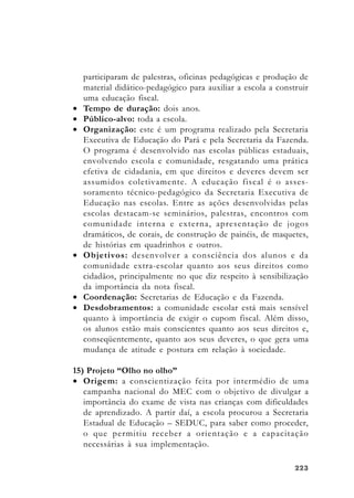 223223223223223
participaram de palestras, oficinas pedagógicas e produção de
material didático-pedagógico para auxiliar a escola a construir
uma educação fiscal.
• Tempo de duração: dois anos.
• Público-alvo: toda a escola.
• Organização: este é um programa realizado pela Secretaria
Executiva de Educação do Pará e pela Secretaria da Fazenda.
O programa é desenvolvido nas escolas públicas estaduais,
envolvendo escola e comunidade, resgatando uma prática
efetiva de cidadania, em que direitos e deveres devem ser
assumidos coletivamente. A educação fiscal é o asses-
soramento técnico-pedagógico da Secretaria Executiva de
Educação nas escolas. Entre as ações desenvolvidas pelas
escolas destacam-se seminários, palestras, encontros com
comunidade interna e externa, apresentação de jogos
dramáticos, de corais, de construção de painéis, de maquetes,
de histórias em quadrinhos e outros.
• Objetivos: desenvolver a consciência dos alunos e da
comunidade extra-escolar quanto aos seus direitos como
cidadãos, principalmente no que diz respeito à sensibilização
da importância da nota fiscal.
• Coordenação: Secretarias de Educação e da Fazenda.
• Desdobramentos: a comunidade escolar está mais sensível
quanto à importância de exigir o cupom fiscal. Além disso,
os alunos estão mais conscientes quanto aos seus direitos e,
conseqüentemente, quanto aos seus deveres, o que gera uma
mudança de atitude e postura em relação à sociedade.
15) Projeto “Olho no olho”
• Origem: a conscientização feita por intermédio de uma
campanha nacional do MEC com o objetivo de divulgar a
importância do exame de vista nas crianças com dificuldades
de aprendizado. A partir daí, a escola procurou a Secretaria
Estadual de Educação – SEDUC, para saber como proceder,
o que permitiu receber a orientação e a capacitação
necessárias à sua implementação.
 