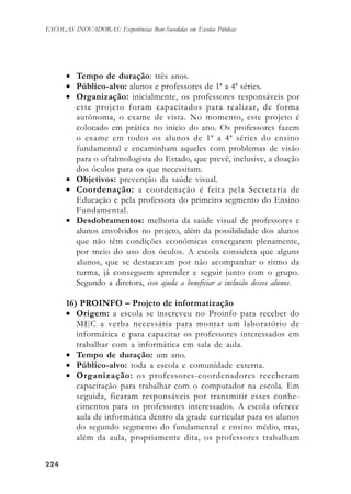 224224224224224
ESCOLAS INOVADORAS: Experiências Bem-Sucedidas em Escolas Públicas
• Tempo de duração: três anos.
• Público-alvo: alunos e professores de 1ª a 4ª séries.
• Organização: inicialmente, os professores responsáveis por
este projeto foram capacitados para realizar, de forma
autônoma, o exame de vista. No momento, este projeto é
colocado em prática no início do ano. Os professores fazem
o exame em todos os alunos de 1ª a 4ª séries do ensino
fundamental e encaminham aqueles com problemas de visão
para o oftalmologista do Estado, que prevê, inclusive, a doação
dos óculos para os que necessitam.
• Objetivos: prevenção da saúde visual.
• Coordenação: a coordenação é feita pela Secretaria de
Educação e pela professora do primeiro segmento do Ensino
Fundamental.
• Desdobramentos: melhoria da saúde visual de professores e
alunos envolvidos no projeto, além da possibilidade dos alunos
que não têm condições econômicas enxergarem plenamente,
por meio do uso dos óculos. A escola considera que alguns
alunos, que se destacavam por não acompanhar o ritmo da
turma, já conseguem aprender e seguir junto com o grupo.
Segundo a diretora, isso ajuda a beneficiar a inclusão desses alunos.
16) PROINFO – Projeto de informatização
• Origem: a escola se inscreveu no Proinfo para receber do
MEC a verba necessária para montar um laboratório de
informática e para capacitar os professores interessados em
trabalhar com a informática em sala de aula.
• Tempo de duração: um ano.
• Público-alvo: toda a escola e comunidade externa.
• Organização: os professores-coordenadores receberam
capacitação para trabalhar com o computador na escola. Em
seguida, ficaram responsáveis por transmitir esses conhe-
cimentos para os professores interessados. A escola oferece
aula de informática dentro da grade curricular para os alunos
do segundo segmento do fundamental e ensino médio, mas,
além da aula, propriamente dita, os professores trabalham
 