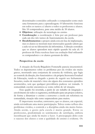 225225225225225
determinados conteúdos utilizando o computador como mais
uma ferramenta para a aprendizagem. O laboratório funciona
em todos os turnos e é aberto a todos os professores e alunos.
São 10 computadores, para uma média de 50 alunos.
• Objetivos: utilização da tecnologia no ensino.
• Coordenação: a coordenação é feita por um professor para
cada um dos três turnos de funcionamento da escola.
• Desdobramentos: o projeto ainda está em fase de implantação,
mas os alunos se mostram mais interessados quando sabem que
a aula vai ser no laboratório de informática. A direção considera
que os alunos aprendem mais rápido quando há aula ali. O
professor de Física resolveu fazer sua avaliação final utilizando
os computadores e os alunos gostaram da idéia.
Perspectivas da escola
A situação da Escola Brigadeiro Fontenelle parecia insustentável.
Todos os depoimentos sobre os problemas por ela vividos são muito
graves, mostrando uma conjuntura de extrema de violência, que fugia
ao controle da direção, dos funcionários e da própria Secretaria Estadual
de Educação, tendo-se chegado a ponto de sugerir seu fechamento.
Invasões, roubo de material e tiros são alguns dos constantes episódios
acontecidos, sem que qualquer providência pudesse ser tomada. A
comunidade escolar encontrava-se como refém de tal situação.
Esse quadro foi revertido, a partir de um trabalho de integração e
envolvimento de todos os segmentos, mobilizados para um projeto coletivo,
de forma a dinamizar o ensino e converter a escola em referência na
comunidade, situação tida como surpreendente para muitos.
É importante ressaltar, entretanto, que os alunos, em especial,
ainda reivindicam uma maior participação. Talvez como reflexo dos
problemas vividos, o controle e a disciplina ainda são muito fortes.
Ainda assim, o gosto pela escola é muito grande. Entre os
professores, predominam os sentimentos de satisfação, embora
reconheçam que ainda há muito a fazer. A preocupação deles com
o sucesso dos alunos e com a qualidade do ensino é evidente. Os
 