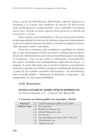 226226226226226
ESCOLAS INOVADORAS: Experiências Bem-Sucedidas em Escolas Públicas
alunos, apesar de identificarem dificuldades, aspiram ingressar na
faculdade e se sentem com condições de fazê-lo. Os professores
estão profundamente comprometidos com o trabalho. Assumiram
junto com a direção, de peso especial nesse processo, o desafio de
reconstruir a escola.
Outro aspecto a ser considerado é o fato da escola estar voltando
de um longo período de dois anos de reforma, em que seu funcionamento
se deu em condições distantes das ideais, com aulas em espaços externos,
salão paroquial, centro comunitário.
Esses fatos, entretanto, não inviabilizam a qualidade do trabalho
que se vem apresentando. O êxito em conter a violência que ocorria no
interior do estabelecimento, assim como em contribuir para a sua redução
na vizinhança – uma vez que acolhe os adolescentes, oferecendo-lhes
não apenas atividades, mas, principalmente, expectativa de futuro – é
inegável. A escola demonstra que é possível enfrentar com propostas
educativas a questão da violência e recuperar a credibilidade da educação,
a partir de um trabalho assumido coletivamente e da reivindicação,
junto ao poder público – Secretarias de Educação e Segurança –, do
cumprimento de suas responsabilidades.
3.2.10 Pernambuco
ESCOLA ESTADUAL PADRE NÉRCIO RODRIGUES
Av. Uriel de Holanda, s/n° – Linha do Tiro, Recife/PE.
• Contexto sociodemográfico do município – Recife
 