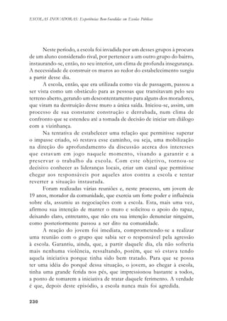 230230230230230
ESCOLAS INOVADORAS: Experiências Bem-Sucedidas em Escolas Públicas
Neste período, a escola foi invadida por um desses grupos à procura
de um aluno considerado rival, por pertencer a um outro grupo do bairro,
instaurando-se, então, no seu interior, um clima de profunda insegurança.
A necessidade de construir os muros ao redor do estabelecimento surgiu
a partir desse dia.
A escola, então, que era utilizada como via de passagem, passou a
ser vista como um obstáculo para as pessoas que transitavam pelo seu
terreno aberto, gerando um descontentamento para alguns dos moradores,
que viram na destruição desse muro a única saída. Iniciou-se, assim, um
processo de sua constante construção e derrubada, num clima de
confronto que se estendeu até a tomada de decisão de iniciar um diálogo
com a vizinhança.
Na tentativa de estabelecer uma relação que permitisse superar
o impasse criado, só restava esse caminho, ou seja, uma mobilização
na direção do aprofundamento da discussão acerca dos interesses
que estavam em jogo naquele momento, visando a garantir e a
preservar o trabalho da escola. Com este objetivo, tornou-se
decisivo conhecer as lideranças locais, criar um canal que permitisse
chegar aos responsáveis por aqueles atos contra a escola e tentar
reverter a situação instaurada.
Foram realizadas várias reuniões e, neste processo, um jovem de
19 anos, morador da comunidade, que exercia um forte poder e influência
sobre ela, assumiu as negociações com a escola. Esta, mais uma vez,
afirmou sua intenção de manter o muro e solicitou o apoio do rapaz,
deixando claro, entretanto, que não era sua intenção denunciar ninguém,
como posteriormente passou a ser dito na comunidade.
A reação do jovem foi imediata, comprometendo-se a realizar
uma reunião com o grupo que sabia ser o responsável pela agressão
à escola. Garantiu, ainda, que, a partir daquele dia, ela não sofreria
mais nenhuma violência, ressaltando, porém, que só estava tendo
aquela iniciativa porque tinha sido bem tratado. Para que se possa
ter uma idéia do porquê dessa situação, o jovem, ao chegar à escola,
tinha uma grande ferida nos pés, que impressionou bastante a todos,
a ponto de tomarem a iniciativa de tratar daquele ferimento. A verdade
é que, depois deste episódio, a escola nunca mais foi agredida.
 