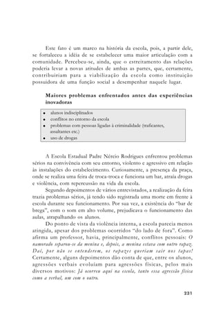 231231231231231
Este fato é um marco na história da escola, pois, a partir dele,
se fortaleceu a idéia de se estabelecer uma maior articulação com a
comunidade. Percebeu-se, ainda, que o estreitamento das relações
poderia levar a novas atitudes de ambas as partes, que, certamente,
contribuiriam para a viabilização da escola como instituição
possuidora de uma função social a desempenhar naquele lugar.
Maiores problemas enfrentados antes das experiências
inovadoras
A Escola Estadual Padre Nércio Rodrigues enfrentou problemas
sérios na convivência com seu entorno, violento e agressivo em relação
às instalações do estabelecimento. Curiosamente, a presença da praça,
onde se realiza uma feira de troca-troca e funciona um bar, atraía drogas
e violência, com repercussão na vida da escola.
Segundo depoimentos de vários entrevistados, a realização da feira
trazia problemas sérios, já tendo sido registrada uma morte em frente à
escola durante seu funcionamento. Por sua vez, a existência do “bar de
brega”, com o som em alto volume, prejudicava o funcionamento das
aulas, atrapalhando os alunos.
Do ponto de vista da violência interna, a escola parecia menos
atingida, apesar dos problemas ocorridos “do lado de fora”. Como
afirma um professor, havia, principalmente, conflitos pessoais: O
namorado separou-se da menina e, depois, a menina estava com outro rapaz.
Daí, por não se entenderem, os rapazes queriam sair nos tapas!
Certamente, alguns depoimentos dão conta de que, entre os alunos,
agressões verbais evoluíam para agressões físicas, pelos mais
diversos motivos: Já ocorreu aqui na escola, tanto essa agressão física
como a verbal, um com o outro.
 