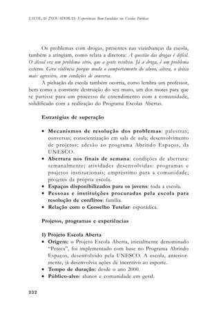 232232232232232
ESCOLAS INOVADORAS: Experiências Bem-Sucedidas em Escolas Públicas
Os problemas com drogas, presentes nas vizinhanças da escola,
também a atingiam, como relata a diretora: A questão das drogas é difícil.
O álcool era um problema sério, que a gente resolveu. Já a droga, é um problema
externo. Gera violência porque muda o comportamento do aluno, altera, o deixa
mais agressivo, sem condições de conversa.
A pichação da escola também ocorria, como lembra um professor,
bem como a constante destruição do seu muro, um dos motes para que
se partisse para um processo de entendimento com a comunidade,
solidificado com a realização do Programa Escolas Abertas.
Estratégias de superação
• Mecanismos de resolução dos problemas: palestras;
conversas; conscientização em sala de aula; desenvolvimento
de projetos; adesão ao programa Abrindo Espaços, da
UNESCO.
• Abertura nos finais de semana: condições de abertura:
semanalmente; atividades desenvolvidas: programas e
projetos institucionais; empréstimo para a comunidade;
projetos da própria escola.
• Espaços disponibilizados para os jovens: toda a escola.
• Pessoas e instituições procuradas pela escola para
resolução de conflitos: família.
• Relação com o Conselho Tutelar: esporádica.
Projetos, programas e experiências
1) Projeto Escola Aberta
• Origem: o Projeto Escola Aberta, inicialmente denominado
“Peteca”, foi implementado com base no Programa Abrindo
Espaços, desenvolvido pela UNESCO. A escola, anterior-
mente, já desenvolvia ações de incentivo ao esporte.
• Tempo de duração: desde o ano 2000.
• Público-alvo: alunos e comunidade em geral.
 