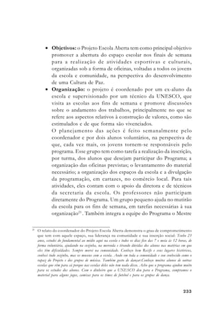233233233233233
• Objetivos: o Projeto Escola Aberta tem como principal objetivo
promover a abertura do espaço escolar nos finais de semana
para a realização de atividades esportivas e culturais,
organizadas sob a forma de oficinas, voltadas a todos os jovens
da escola e comunidade, na perspectiva do desenvolvimento
de uma Cultura de Paz.
• Organização: o projeto é coordenado por um ex-aluno da
escola e supervisionado por um técnico da UNESCO, que
visita as escolas aos fins de semana e promove discussões
sobre o andamento dos trabalhos, principalmente no que se
refere aos aspectos relativos à construção de valores, como são
estimulados e de que forma são vivenciados.
O planejamento das ações é feito semanalmente pelo
coordenador e por dois alunos voluntários, na perspectiva de
que, cada vez mais, os jovens tornem-se responsáveis pelo
programa. Esse grupo tem como tarefa a realização da inscrição,
por turma, dos alunos que desejam participar do Programa; a
organização das oficinas previstas; o levantamento do material
necessário; a organização dos espaços da escola e a divulgação
da programação, em cartazes, no comércio local. Para tais
atividades, eles contam com o apoio da diretora e de técnicos
da secretaria da escola. Os professores não participam
diretamente do Programa. Um grupo pequeno ajuda no mutirão
da escola para os fins de semana, em tarefas necessárias à sua
organização23
. Também integra a equipe do Programa o Mestre
23
O relato do coordenador do Projeto Escola Aberta demonstra o grau de comprometimento
que tem com aquele espaço, sua liderança na comunidade e sua inserção social: Tenho 23
anos, estudei do fundamental ao médio aqui na escola e todos os dias fico das 7 e meia às 12 horas, de
forma voluntária, ajudando na cozinha, na merenda e tirando dúvidas dos alunos nas matérias em que
eles têm dificuldades. Sempre morei na comunidade. Conheço bem Recife e seus lugares históricos,
conheci tudo sozinho, mas os museus com a escola. Ando em toda a comunidade e sou conhecido como o
rapaz do Projeto e dos grupos de música. Também gosto de dançar.Conheço muitos alunos de outras
escolas que vêm para cá porque nas escolas deles não tem nada disso. Acho que o programa ajudou muito
para os estudos dos alunos. Com o dinheiro que a UNESCO deu para o Programa, compramos o
material para alguns jogos, camisas para os times de futebol e para os grupos de dança.
 