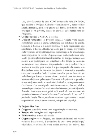 234234234234234
ESCOLAS INOVADORAS: Experiências Bem-Sucedidas em Escolas Públicas
Lua, que faz parte de uma ONG contratada pela UNESCO,
que realiza o Projeto Cultural “Pernambuco”, percorrendo
alternadamente, com seu grupo de dança, composto de 45
crianças e 55 jovens, todas as escolas que pertencem ao
Programa.
• Coordenação: UNESCO e escola.
• Desdobramentos: o Projeto Escola Aberta vem sendo
considerado como o grande diferencial no cotidiano da escola.
Segundo a diretora e o grupo responsável pela organização das
atividades, o Escola Aberta, faz com que os jovens percebam,
cada vez mais, a importância de sua participação e de uma atuação
mais propositiva na escola. Os professores também afirmam estar
sendo possível identificar transformações no comportamento dos
alunos que participam das atividades dos finais de semana,
tornando-se mais atentos, responsáveis e interessados. Outra
mudança sentida por todos é a preocupação da escola em
desenvolver temas de interesse dos jovens e uma maior interação
entre os conteúdos. Vale ressaltar também que o fomento de
trabalhos que focam a auto-estima contribui para aumentar o
interesse do jovem pela escola. Em muitos depoimentos, percebe-
se que os jovens estão se sentindo valorizados no espaço escolar.
Os alunos têm participado mais intensamente das atividades,
trazendo para dentro da escola as mais diversas expressões juvenis,
ficando claro serem essas práticas já resultado do processo de
aproximação entre o “mundo da escola” e o “mundo do jovem”. A
partir do Escola Aberta, os alunos montam regularmente o mural
e apresentam seus poemas e textos, sempre em exposição.
2) Projeto Benfam
• Origem: convênio com uma organização canadense.
• Tempo de duração: não especificado.
• Público-alvo: alunos da escola.
• Organização: este Projeto, em desenvolvimento em vários
estados brasileiros, é coordenado por uma psicóloga/
educadora e articulado com várias escolas do bairro. Seu
 