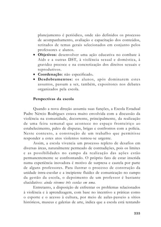 235235235235235
planejamento é periódico, onde são definidos os processo
de acompanhamento, avaliação e capacitação dos conteúdos,
retirados de temas gerais selecionados em conjunto pelos
professores e alunos.
• Objetivos: desenvolver uma ação educativa no combate à
Aids e a outras DST, à violência sexual e doméstica, à
gravidez precoce e na concretização dos direitos sexuais e
reprodutivos.
• Coordenação: não especificado.
• Desdobramentos: os alunos, após dominarem estes
assuntos, passam a ser, também, expositores nos debates
organizados pela escola.
Perspectivas da escola
Quando a nova direção assumiu suas funções, a Escola Estadual
Padre Nércio Rodrigues estava muito envolvida com a discussão da
violência na comunidade, decorrente, principalmente, da realização
de uma feira semanal que acontece no espaço fronteiriço ao
estabelecimento, palco de disputas, brigas e confrontos com a polícia.
Neste contexto, a construção de um trabalho que permitisse
responder a estes atos violentos tornou-se urgente.
Assim, a escola vivencia um processo repleto de desafios em
diversas áreas, naturalmente permeado de contradições, pois os limites
e as possibilidades no campo da realização das ações estão
permanentemente se confrontando. O próprio fato de estar inserida
numa experiência inovadora é motivo de surpresa e cautela por parte
de alguns professores. Para ilustrar o processo de construção da
unidade intra-escolar e a incipiente fluidez de comunicação no campo
da gestão da escola, o depoimento de um professor é bastante
elucidativo: ainda vivemos três escolas em uma.
Entretanto, a disposição de enfrentar os problemas relacionados
à violência e à aprendizagem, com base no incentivo a práticas como
o esporte e o acesso à cultura, por meio de aulas-passeio a sítios
históricos, museus e galerias de arte, indica que a escola está tentando
 