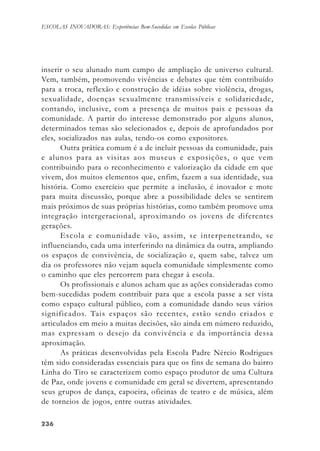 236236236236236
ESCOLAS INOVADORAS: Experiências Bem-Sucedidas em Escolas Públicas
inserir o seu alunado num campo de ampliação de universo cultural.
Vem, também, promovendo vivências e debates que têm contribuído
para a troca, reflexão e construção de idéias sobre violência, drogas,
sexualidade, doenças sexualmente transmissíveis e solidariedade,
contando, inclusive, com a presença de muitos pais e pessoas da
comunidade. A partir do interesse demonstrado por alguns alunos,
determinados temas são selecionados e, depois de aprofundados por
eles, socializados nas aulas, tendo-os como expositores.
Outra prática comum é a de incluir pessoas da comunidade, pais
e alunos para as visitas aos museus e exposições, o que vem
contribuindo para o reconhecimento e valorização da cidade em que
vivem, dos muitos elementos que, enfim, fazem a sua identidade, sua
história. Como exercício que permite a inclusão, é inovador e mote
para muita discussão, porque abre a possibilidade deles se sentirem
mais próximos de suas próprias histórias, como também promove uma
integração intergeracional, aproximando os jovens de diferentes
gerações.
Escola e comunidade vão, assim, se interpenetrando, se
influenciando, cada uma interferindo na dinâmica da outra, ampliando
os espaços de convivência, de socialização e, quem sabe, talvez um
dia os professores não vejam aquela comunidade simplesmente como
o caminho que eles percorrem para chegar à escola.
Os profissionais e alunos acham que as ações consideradas como
bem-sucedidas podem contribuir para que a escola passe a ser vista
como espaço cultural público, com a comunidade dando seus vários
significados. Tais espaços são recentes, estão sendo criados e
articulados em meio a muitas decisões, são ainda em número reduzido,
mas expressam o desejo da convivência e da importância dessa
aproximação.
As práticas desenvolvidas pela Escola Padre Nércio Rodrigues
têm sido consideradas essenciais para que os fins de semana do bairro
Linha do Tiro se caracterizem como espaço produtor de uma Cultura
de Paz, onde jovens e comunidade em geral se divertem, apresentando
seus grupos de dança, capoeira, oficinas de teatro e de música, além
de torneios de jogos, entre outras atividades.
 