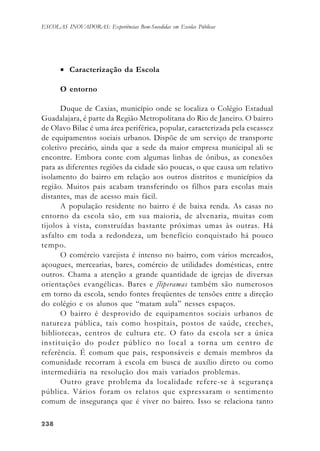 238238238238238
ESCOLAS INOVADORAS: Experiências Bem-Sucedidas em Escolas Públicas
• Caracterização da Escola
O entorno
Duque de Caxias, município onde se localiza o Colégio Estadual
Guadalajara, é parte da Região Metropolitana do Rio de Janeiro. O bairro
de Olavo Bilac é uma área periférica, popular, caracterizada pela escassez
de equipamentos sociais urbanos. Dispõe de um serviço de transporte
coletivo precário, ainda que a sede da maior empresa municipal ali se
encontre. Embora conte com algumas linhas de ônibus, as conexões
para as diferentes regiões da cidade são poucas, o que causa um relativo
isolamento do bairro em relação aos outros distritos e municípios da
região. Muitos pais acabam transferindo os filhos para escolas mais
distantes, mas de acesso mais fácil.
A população residente no bairro é de baixa renda. As casas no
entorno da escola são, em sua maioria, de alvenaria, muitas com
tijolos à vista, construídas bastante próximas umas às outras. Há
asfalto em toda a redondeza, um benefício conquistado há pouco
tempo.
O comércio varejista é intenso no bairro, com vários mercados,
açougues, mercearias, bares, comércio de utilidades domésticas, entre
outros. Chama a atenção a grande quantidade de igrejas de diversas
orientações evangélicas. Bares e fliperamas também são numerosos
em torno da escola, sendo fontes freqüentes de tensões entre a direção
do colégio e os alunos que “matam aula” nesses espaços.
O bairro é desprovido de equipamentos sociais urbanos de
natureza pública, tais como hospitais, postos de saúde, creches,
bibliotecas, centros de cultura etc. O fato da escola ser a única
instituição do poder público no local a torna um centro de
referência. É comum que pais, responsáveis e demais membros da
comunidade recorram à escola em busca de auxílio direto ou como
intermediária na resolução dos mais variados problemas.
Outro grave problema da localidade refere-se à segurança
pública. Vários foram os relatos que expressaram o sentimento
comum de insegurança que é viver no bairro. Isso se relaciona tanto
 