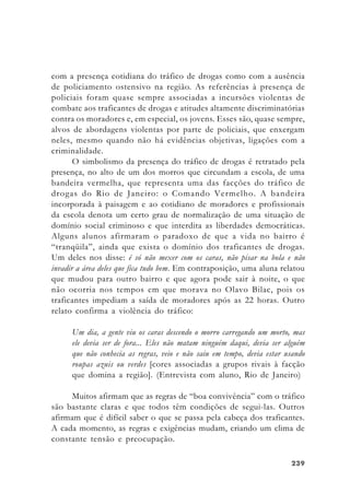 239239239239239
com a presença cotidiana do tráfico de drogas como com a ausência
de policiamento ostensivo na região. As referências à presença de
policiais foram quase sempre associadas a incursões violentas de
combate aos traficantes de drogas e atitudes altamente discriminatórias
contra os moradores e, em especial, os jovens. Esses são, quase sempre,
alvos de abordagens violentas por parte de policiais, que enxergam
neles, mesmo quando não há evidências objetivas, ligações com a
criminalidade.
O simbolismo da presença do tráfico de drogas é retratado pela
presença, no alto de um dos morros que circundam a escola, de uma
bandeira vermelha, que representa uma das facções do tráfico de
drogas do Rio de Janeiro: o Comando Vermelho. A bandeira
incorporada à paisagem e ao cotidiano de moradores e profissionais
da escola denota um certo grau de normalização de uma situação de
domínio social criminoso e que interdita as liberdades democráticas.
Alguns alunos afirmaram o paradoxo de que a vida no bairro é
“tranqüila”, ainda que exista o domínio dos traficantes de drogas.
Um deles nos disse: é só não mexer com os caras, não pisar na bola e não
invadir a área deles que fica tudo bem. Em contraposição, uma aluna relatou
que mudou para outro bairro e que agora pode sair à noite, o que
não ocorria nos tempos em que morava no Olavo Bilac, pois os
traficantes impediam a saída de moradores após as 22 horas. Outro
relato confirma a violência do tráfico:
Um dia, a gente viu os caras descendo o morro carregando um morto, mas
ele devia ser de fora... Eles não matam ninguém daqui, devia ser alguém
que não conhecia as regras, veio e não saiu em tempo, devia estar usando
roupas azuis ou verdes [cores associadas a grupos rivais à facção
que domina a região]. (Entrevista com aluno, Rio de Janeiro)
Muitos afirmam que as regras de “boa convivência” com o tráfico
são bastante claras e que todos têm condições de segui-las. Outros
afirmam que é difícil saber o que se passa pela cabeça dos traficantes.
A cada momento, as regras e exigências mudam, criando um clima de
constante tensão e preocupação.
 