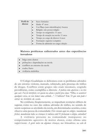 241241241241241
Maiores problemas enfrentados antes das experiências
inovadoras
O Colégio Guadalajara se defrontava com os problemas advindos
de um entorno violento, marcado, sobretudo, pela presença do tráfico
de drogas. Conflitos entre grupos não eram incomuns, exigindo
providências, como exemplifica a diretora: A polícia não apareceu e eu tive
que sair. Fui lá interferir, ver quem era aluno e partir pra cima: “Olha, se acontecer
qualquer coisa, eu vou tomar uma atitude...”. Violência? Tem. O que não pode é
entrar no território da escola.
No cotidiano, freqüentemente, se impunham restrições difíceis de
superar, como no caso das ordens advindas do tráfico, no sentido de
serem suspensas as atividades da escola, em determinadas ocasiões, como
observa uma pessoa da comunidade: Eles vieram aqui no colégio e mandaram
fechar, mandaram todas as crianças ir embora cedo! E fecharam o colégio, entendeu?
A violência presente na comunidade transparece no
comportamento agressivo de muitos alunos, como afirma uma
supervisora: A gente nota em algumas crianças, nas brincadeiras, na sala de
 