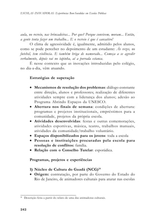 242242242242242
ESCOLAS INOVADORAS: Experiências Bem-Sucedidas em Escolas Públicas
aula, no recreio, nas brincadeiras... Por que? Porque convivem, moram... Então,
a gente tenta fazer um trabalho... E o recreio é que é cansativo!
O clima de agressividade é, igualmente, admitido pelos alunos,
como se pode perceber no depoimento de um estudante: Às vezes, no
futebol, tem violência. E também briga de namorado... Começa a se agredir
verbalmente, depois vai no tapinha, aí a porrada estanca.
É nesse contexto que as inovações introduzidas pelo colégio,
no dia-a-dia, vêm atuando.
Estratégias de superação
• Mecanismos de resolução dos problemas: diálogo constante
entre direção, alunos e professores; realização de diferentes
atividades sempre com a liderança dos alunos; adesão ao
Programa Abrindo Espaços da UNESCO.
• Abertura nos finais de semana: condições de abertura:
programas e projetos institucionais, empréstimos para a
comunidade, projetos da própria escola.
• Atividades desenvolvidas: festas e outras comemorações,
atividades esportivas, música, teatro, trabalhos manuais,
atividades da comunidade/trabalho voluntário.
• Espaços disponibilizados para os jovens: toda a escola
• Pessoas e instituições procuradas pela escola para
resolução de conflitos: família.
• Relação com o Conselho Tutelar: esporádica.
Programas, projetos e experiências
1) Núcleo de Cultura do Guadá (NCG)24
• Origem: contratação, por parte do Governo do Estado do
Rio de Janeiro, de animadores culturais para aturar nas escolas
24
Descrição feita a partir do relato de uma das animadoras culturais.
 