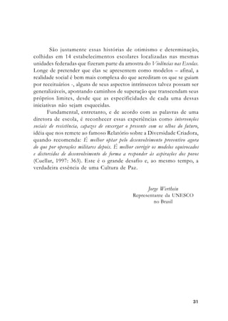 3131313131
Jorge Werthein
Representante da UNESCO
no Brasil
São justamente essas histórias de otimismo e determinação,
colhidas em 14 estabelecimentos escolares localizadas nas mesmas
unidades federadas que fizeram parte da amostra do Violências nas Escolas.
Longe de pretender que elas se apresentem como modelos – afinal, a
realidade social é bem mais complexa do que acreditam os que se guiam
por receituários -, alguns de seus aspectos intrínsecos talvez possam ser
generalizáveis, apontando caminhos de superação que transcendam seus
próprios limites, desde que as especificidades de cada uma dessas
iniciativas não sejam esquecidas.
Fundamental, entretanto, e de acordo com as palavras de uma
diretora de escola, é reconhecer essas experiências como intervenções
sociais de resistência, capazes de enxergar o presente com os olhos do futuro,
idéia que nos remete ao famoso Relatório sobre a Diversidade Criadora,
quando recomenda: É melhor optar pelo desenvolvimento preventivo agora
do que por operações militares depois. É melhor corrigir os modelos equivocados
e distorcidos de desenvolvimento de forma a responder às aspirações dos povos
(Cuellar, 1997: 363). Este é o grande desafio e, ao mesmo tempo, a
verdadeira essência de uma Cultura de Paz.
 