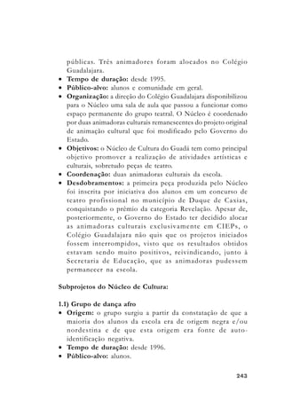 243243243243243
públicas. Três animadores foram alocados no Colégio
Guadalajara.
• Tempo de duração: desde 1995.
• Público-alvo: alunos e comunidade em geral.
• Organização: a direção do Colégio Guadalajara disponibilizou
para o Núcleo uma sala de aula que passou a funcionar como
espaço permanente do grupo teatral. O Núcleo é coordenado
por duas animadoras culturais remanescentes do projeto original
de animação cultural que foi modificado pelo Governo do
Estado.
• Objetivos: o Núcleo de Cultura do Guadá tem como principal
objetivo promover a realização de atividades artísticas e
culturais, sobretudo peças de teatro.
• Coordenação: duas animadoras culturais da escola.
• Desdobramentos: a primeira peça produzida pelo Núcleo
foi inscrita por iniciativa dos alunos em um concurso de
teatro profissional no município de Duque de Caxias,
conquistando o prêmio da categoria Revelação. Apesar de,
posteriormente, o Governo do Estado ter decidido alocar
as animadoras culturais exclusivamente em CIEPs, o
Colégio Guadalajara não quis que os projetos iniciados
fossem interrompidos, visto que os resultados obtidos
estavam sendo muito positivos, reivindicando, junto à
Secretaria de Educação, que as animadoras pudessem
permanecer na escola.
Subprojetos do Núcleo de Cultura:
1.1) Grupo de dança afro
• Origem: o grupo surgiu a partir da constatação de que a
maioria dos alunos da escola era de origem negra e/ou
nordestina e de que esta origem era fonte de auto-
identificação negativa.
• Tempo de duração: desde 1996.
• Público-alvo: alunos.
 