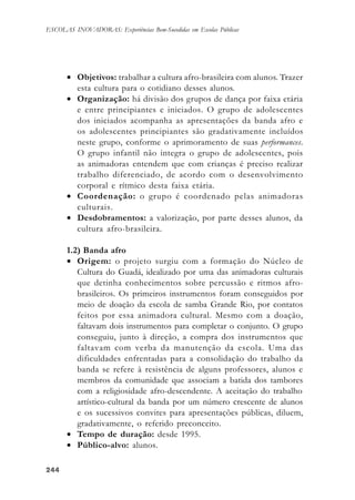 244244244244244
ESCOLAS INOVADORAS: Experiências Bem-Sucedidas em Escolas Públicas
• Objetivos: trabalhar a cultura afro-brasileira com alunos. Trazer
esta cultura para o cotidiano desses alunos.
• Organização: há divisão dos grupos de dança por faixa etária
e entre principiantes e iniciados. O grupo de adolescentes
dos iniciados acompanha as apresentações da banda afro e
os adolescentes principiantes são gradativamente incluídos
neste grupo, conforme o aprimoramento de suas performances.
O grupo infantil não integra o grupo de adolescentes, pois
as animadoras entendem que com crianças é preciso realizar
trabalho diferenciado, de acordo com o desenvolvimento
corporal e rítmico desta faixa etária.
• Coordenação: o grupo é coordenado pelas animadoras
culturais.
• Desdobramentos: a valorização, por parte desses alunos, da
cultura afro-brasileira.
1.2) Banda afro
• Origem: o projeto surgiu com a formação do Núcleo de
Cultura do Guadá, idealizado por uma das animadoras culturais
que detinha conhecimentos sobre percussão e ritmos afro-
brasileiros. Os primeiros instrumentos foram conseguidos por
meio de doação da escola de samba Grande Rio, por contatos
feitos por essa animadora cultural. Mesmo com a doação,
faltavam dois instrumentos para completar o conjunto. O grupo
conseguiu, junto à direção, a compra dos instrumentos que
faltavam com verba da manutenção da escola. Uma das
dificuldades enfrentadas para a consolidação do trabalho da
banda se refere à resistência de alguns professores, alunos e
membros da comunidade que associam a batida dos tambores
com a religiosidade afro-descendente. A aceitação do trabalho
artístico-cultural da banda por um número crescente de alunos
e os sucessivos convites para apresentações públicas, diluem,
gradativamente, o referido preconceito.
• Tempo de duração: desde 1995.
• Público-alvo: alunos.
 