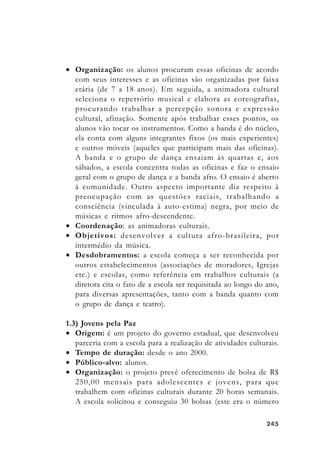 245245245245245
• Organização: os alunos procuram essas oficinas de acordo
com seus interesses e as oficinas são organizadas por faixa
etária (de 7 a 18 anos). Em seguida, a animadora cultural
seleciona o repertório musical e elabora as coreografias,
procurando trabalhar a percepção sonora e expressão
cultural, afinação. Somente após trabalhar esses pontos, os
alunos vão tocar os instrumentos. Como a banda é do núcleo,
ela conta com alguns integrantes fixos (os mais experientes)
e outros móveis (aqueles que participam mais das oficinas).
A banda e o grupo de dança ensaiam às quartas e, aos
sábados, a escola concentra todas as oficinas e faz o ensaio
geral com o grupo de dança e a banda afro. O ensaio é aberto
à comunidade. Outro aspecto importante diz respeito à
preocupação com as questões raciais, trabalhando a
consciência (vinculada à auto-estima) negra, por meio de
músicas e ritmos afro-descendente.
• Coordenação: as animadoras culturais.
• Objetivos: desenvolver a cultura afro-brasileira, por
intermédio da música.
• Desdobramentos: a escola começa a ser reconhecida por
outros estabelecimentos (associações de moradores, Igrejas
etc.) e escolas, como referência em trabalhos culturais (a
diretora cita o fato de a escola ser requisitada ao longo do ano,
para diversas apresentações, tanto com a banda quanto com
o grupo de dança e teatro).
1.3) Jovens pela Paz
• Origem: é um projeto do governo estadual, que desenvolveu
parceria com a escola para a realização de atividades culturais.
• Tempo de duração: desde o ano 2000.
• Público-alvo: alunos.
• Organização: o projeto prevê oferecimento de bolsa de R$
250,00 mensais para adolescentes e jovens, para que
trabalhem com oficinas culturais durante 20 horas semanais.
A escola solicitou e conseguiu 30 bolsas (este era o número
 