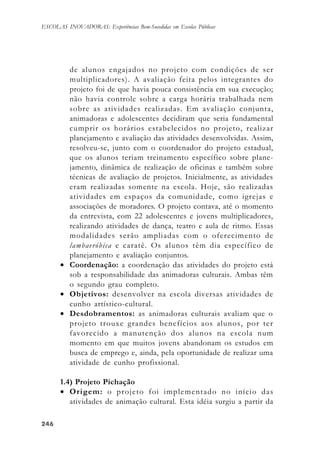 246246246246246
ESCOLAS INOVADORAS: Experiências Bem-Sucedidas em Escolas Públicas
de alunos engajados no projeto com condições de ser
multiplicadores). A avaliação feita pelos integrantes do
projeto foi de que havia pouca consistência em sua execução;
não havia controle sobre a carga horária trabalhada nem
sobre as atividades realizadas. Em avaliação conjunta,
animadoras e adolescentes decidiram que seria fundamental
cumprir os horários estabelecidos no projeto, realizar
planejamento e avaliação das atividades desenvolvidas. Assim,
resolveu-se, junto com o coordenador do projeto estadual,
que os alunos teriam treinamento específico sobre plane-
jamento, dinâmica de realização de oficinas e também sobre
técnicas de avaliação de projetos. Inicialmente, as atividades
eram realizadas somente na escola. Hoje, são realizadas
atividades em espaços da comunidade, como igrejas e
associações de moradores. O projeto contava, até o momento
da entrevista, com 22 adolescentes e jovens multiplicadores,
realizando atividades de dança, teatro e aula de ritmo. Essas
modalidades serão ampliadas com o oferecimento de
lambaeróbica e caratê. Os alunos têm dia específico de
planejamento e avaliação conjuntos.
• Coordenação: a coordenação das atividades do projeto está
sob a responsabilidade das animadoras culturais. Ambas têm
o segundo grau completo.
• Objetivos: desenvolver na escola diversas atividades de
cunho artístico-cultural.
• Desdobramentos: as animadoras culturais avaliam que o
projeto trouxe grandes benefícios aos alunos, por ter
favorecido a manutenção dos alunos na escola num
momento em que muitos jovens abandonam os estudos em
busca de emprego e, ainda, pela oportunidade de realizar uma
atividade de cunho profissional.
1.4) Projeto Pichação
• Origem: o projeto foi implementado no início das
atividades de animação cultural. Esta idéia surgiu a partir da
 