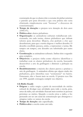 247247247247247
constatação de que os alunos têm o costume de pichar carteiras
e paredes por pura diversão e que esta prática não seria
eliminada simplesmente com “broncas” e discursos de
conscientização.
• Tempo de duração: o projeto teve duração de dois anos
(1995-97).
• Público-alvo: alunos pichadores.
• Organização: as animadoras culturais trabalhavam sele-
cionando, em cada turma, alunos pichadores que tinham
talento para desenhar. Depois, elas pediam a eles que
desenhassem, para que a turma elegesse o melhor desenho. O
desenho escolhido passava, então, a representar a turma. De
tempos em tempos, este desenho era substituído por outro
eleito.
• Coordenação: as animadoras culturais. Ambas têm o segundo
grau completo.
• Objetivos: o projeto tinha como objetivo identificar e
trabalhar com os alunos pichadores da escola, buscando
desenvolver a arte da grafitagem e diminuir a pichação na
escola.
• Desdobramentos: a maioria dos alunos passou a praticar a
arte da grafitagem. A animadora afirma que alguns ainda são
pichadores, pois identifica suas “assinaturas” no bairro.
Entretanto, não o fazem mais na escola. O projeto teve fim
em 1999, quando conseguiu cumprir seu objetivo.
1.5) Rádio Guadá
• Origem: a rádio surgiu a partir da necessidade do núcleo
cultural de divulgar suas atividades para toda a escola, pois,
antes da rádio, tais atividades ficavam mais restritas às pessoas
próximas ao núcleo. Quando a escola criou a rádio, a fez
pensando em ter um canal de comunicação que abrangesse e
atingisse todos os turnos da escola.
• Tempo de duração: não especificado.
• Público-alvo: a escola como um todo.
 