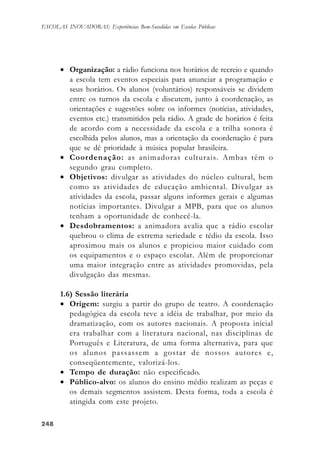 248248248248248
ESCOLAS INOVADORAS: Experiências Bem-Sucedidas em Escolas Públicas
• Organização: a rádio funciona nos horários de recreio e quando
a escola tem eventos especiais para anunciar a programação e
seus horários. Os alunos (voluntários) responsáveis se dividem
entre os turnos da escola e discutem, junto à coordenação, as
orientações e sugestões sobre os informes (notícias, atividades,
eventos etc.) transmitidos pela rádio. A grade de horários é feita
de acordo com a necessidade da escola e a trilha sonora é
escolhida pelos alunos, mas a orientação da coordenação é para
que se dê prioridade à música popular brasileira.
• Coordenação: as animadoras culturais. Ambas têm o
segundo grau completo.
• Objetivos: divulgar as atividades do núcleo cultural, bem
como as atividades de educação ambiental. Divulgar as
atividades da escola, passar alguns informes gerais e algumas
notícias importantes. Divulgar a MPB, para que os alunos
tenham a oportunidade de conhecê-la.
• Desdobramentos: a animadora avalia que a rádio escolar
quebrou o clima de extrema seriedade e tédio da escola. Isso
aproximou mais os alunos e propiciou maior cuidado com
os equipamentos e o espaço escolar. Além de proporcionar
uma maior integração entre as atividades promovidas, pela
divulgação das mesmas.
1.6) Sessão literária
• Origem: surgiu a partir do grupo de teatro. A coordenação
pedagógica da escola teve a idéia de trabalhar, por meio da
dramatização, com os autores nacionais. A proposta inicial
era trabalhar com a literatura nacional, nas disciplinas de
Português e Literatura, de uma forma alternativa, para que
os alunos passassem a gostar de nossos autores e,
conseqüentemente, valorizá-los.
• Tempo de duração: não especificado.
• Público-alvo: os alunos do ensino médio realizam as peças e
os demais segmentos assistem. Desta forma, toda a escola é
atingida com este projeto.
 