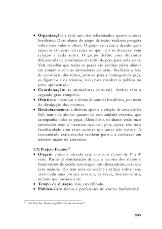 249249249249249
• Organização: a cada ano são selecionados quatro autores
brasileiros. Duas alunas do grupo de teatro realizam pesquisa
sobre suas vidas e obras. O grupo se reúne e decide quais
aspectos são mais relevantes ou que mais se destacam com
relação a cada autor. O grupo define uma dinâmica
diferenciada de construção do texto da peça para cada autor.
Vale ressaltar que todas as peças são escritas pelos alunos
em conjunto com as animadoras culturais. Realizada a fase
de construção dos textos, parte-se para a montagem da peça,
os figurinos e os cenários, tudo para envolver o público no
tema apresentado.
• Coordenação: as animadoras culturais. Ambas têm o
segundo grau completo.
• Objetivos: incentivar a leitura de autores brasileiros, por meio
da divulgação dos mesmos.
• Desdobramentos: a diretora aponta a criação de uma platéia
fiel, tanto de alunos quanto da comunidade externa, que
acompanha todas as peças. Além disso, os alunos estão mais
entrosados com a literatura nacional, pois, agora, têm uma
familiaridade com estes autores que antes não existia. A
comunidade extra-escolar também passou a conhecer um
número maior de escritores.
1.7) Projeto Ibamor25
• Origem: projeto iniciado este ano com alunos de 1ª a 4ª
série. Partiu da constatação de que a maioria dos alunos e
funcionários da escola tem origem afro-descendente, mas que
esta maioria não tem uma consciência crítica sobre isso,
assumindo uma postura neutra e, às vezes, discriminatória,
mesmo que inconsciente.
• Tempo de duração: não especificado.
• Público-alvo: alunos e professores do ensino fundamental.
25
Em Yorubá, Ibamor significa “se ele soubesse”.
 
