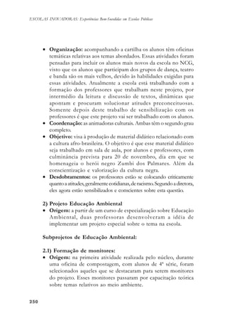 250250250250250
ESCOLAS INOVADORAS: Experiências Bem-Sucedidas em Escolas Públicas
• Organização: acompanhando a cartilha os alunos têm oficinas
temáticas relativas aos temas abordados. Essas atividades foram
pensadas para incluir os alunos mais novos da escola no NCG,
visto que os alunos que participam dos grupos de dança, teatro
e banda são os mais velhos, devido às habilidades exigidas para
essas atividades. Atualmente a escola está trabalhando com a
formação dos professores que trabalham neste projeto, por
intermédio da leitura e discussão de textos, dinâmicas que
apontam e procuram solucionar atitudes preconceituosas.
Somente depois deste trabalho de sensibilização com os
professores é que este projeto vai ser trabalhado com os alunos.
• Coordenação: as animadoras culturais. Ambas têm o segundo grau
completo.
• Objetivo: visa à produção de material didático relacionado com
a cultura afro-brasileira. O objetivo é que esse material didático
seja trabalhado em sala de aula, por alunos e professores, com
culminância prevista para 20 de novembro, dia em que se
homenageia o herói negro Zumbi dos Palmares. Além da
conscientização e valorização da cultura negra.
• Desdobramentos: os professores estão se colocando criticamente
quantoaatitudes,geralmentecotidianas,deracismo.Segundoadiretora,
eles agora estão sensibilizados e conscientes sobre esta questão.
2) Projeto Educação Ambiental
• Origem: a partir de um curso de especialização sobre Educação
Ambiental, duas professoras desenvolveram a idéia de
implementar um projeto especial sobre o tema na escola.
Subprojetos de Educação Ambiental:
2.1) Formação de monitores:
• Origem: na primeira atividade realizada pelo núcleo, durante
uma oficina de compostagem, com alunos de 4ª série, foram
selecionados aqueles que se destacaram para serem monitores
do projeto. Esses monitores passaram por capacitação teórica
sobre temas relativos ao meio ambiente.
 