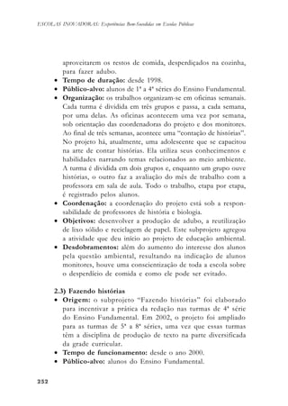252252252252252
ESCOLAS INOVADORAS: Experiências Bem-Sucedidas em Escolas Públicas
aproveitarem os restos de comida, desperdiçados na cozinha,
para fazer adubo.
• Tempo de duração: desde 1998.
• Público-alvo: alunos de 1ª a 4ª séries do Ensino Fundamental.
• Organização: os trabalhos organizam-se em oficinas semanais.
Cada turma é dividida em três grupos e passa, a cada semana,
por uma delas. As oficinas acontecem uma vez por semana,
sob orientação das coordenadoras do projeto e dos monitores.
Ao final de três semanas, acontece uma “contação de histórias”.
No projeto há, atualmente, uma adolescente que se capacitou
na arte de contar histórias. Ela utiliza seus conhecimentos e
habilidades narrando temas relacionados ao meio ambiente.
A turma é dividida em dois grupos e, enquanto um grupo ouve
histórias, o outro faz a avaliação do mês de trabalho com a
professora em sala de aula. Todo o trabalho, etapa por etapa,
é registrado pelos alunos.
• Coordenação: a coordenação do projeto está sob a respon-
sabilidade de professores de história e biologia.
• Objetivos: desenvolver a produção de adubo, a reutilização
de lixo sólido e reciclagem de papel. Este subprojeto agregou
a atividade que deu início ao projeto de educação ambiental.
• Desdobramentos: além do aumento do interesse dos alunos
pela questão ambiental, resultando na indicação de alunos
monitores, houve uma conscientização de toda a escola sobre
o desperdício de comida e como ele pode ser evitado.
2.3) Fazendo histórias
• Origem: o subprojeto “Fazendo histórias” foi elaborado
para incentivar a prática da redação nas turmas de 4ª série
do Ensino Fundamental. Em 2002, o projeto foi ampliado
para as turmas de 5ª a 8ª séries, uma vez que essas turmas
têm a disciplina de produção de texto na parte diversificada
da grade curricular.
• Tempo de funcionamento: desde o ano 2000.
• Público-alvo: alunos do Ensino Fundamental.
 