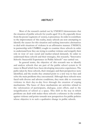 3333333333
ABSTRACT
Most of the research carried out by UNESCO demonstrates that
the situation of public schools for youths aged 14 to 24, especially those
from the poorer segments of society, is precarious. In order to contribute
to the improvement of this reality, many schools are now attempting to
identify the causes for this situation and seeking innovative alternatives
to deal with situations of violence in an affirmative manner. UNESCO,
in partnership with UNIRIO, sought to examine these schools in order
to understand how they are trying to combat violence and resignify their
role in view of new social and market-related demands. In order to
understand these schools and their strategies, this research, “Innovative
Schools: Successful Experiences in Public Schools” was carried out.
In general terms, the objective of this research was to identify
and analyze schools that are part of the public school system in 14
states in Brazil which have been developing innovative experiences. The
paths taken by these schools, their strategies and their perspectives were
identified, and the results they attained point to a new way to face and
solve the main problems they encountered. Although these schools were
faced with diverse and adverse conditions, they were able to overcome
violence in their day-to-day lives through the creation of coping
mechanisms. The bases of these mechanisms are activities related to
the valorization of participants, dialogue, joint effort, and to the
resignification of school as a space. This shift in the way in which
problems are dealt with makes these schools a reference in the combat
against violence and points towards new perspectives for public policies
whose objective is to seek a qualitative change in public schools.
 