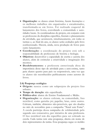 253253253253253
• Organização: os alunos criam histórias, fazem ilustrações e
os melhores trabalhos são organizados e encadernados,
transformado-se em livros. Foi realizado coquetel de
lançamento dos livros, convidando a comunidade e auto-
ridades locais. As coordenadoras do projeto, em conjunto com
as professoras da disciplina específica, fizeram o planejamento
da atividade, que acontecerá, simultaneamente, em todas as
turmas e, ao final do ano, os alunos serão avaliados pelo livro
confeccionado. Haverá, ainda, nova produção de livros para
outro lançamento.
• Coordenação: a coordenação do projeto está sob a
responsabilidade de professores de história e biologia.
• Objetivos: desenvolver a capacidade de escrita e autoria dos
alunos, além de estimular a criatividade e imaginação dos
mesmos.
• Desdobramentos: a professora entrevistada disse da
importância desse tipo de atividade para a auto-estima, tanto
para alunos quanto para pais ou responsáveis, uma vez que
os alunos são reconhecidos publicamente como autores de
livros.
2.4) Poupança ecológica
• Origem: nasceu como um subprojeto do projeto lixo
urbano.
• Tempo de duração: não especificado.
• Público-alvo: alunos do Ensino Fundamental e Médio.
• Organização: os alunos coletam, na comunidade, lixo
reciclável, como garrafas pet, papelão, latas, entre outros.
Coletam, também, alimentos não-perecíveis, que são doados
no mês de novembro para a campanha “Natal sem Fome”.
A escola participa dessa campanha de solidariedade pelo
segundo ano consecutivo, por iniciativa de uma professora.
O lixo reciclável tem dia específico para ser coletado na
escola. Cada turma tem uma poupança, aberta em nome de
dois representantes da turma. Essa poupança segue os moldes
 