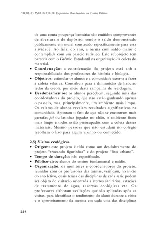 254254254254254
ESCOLAS INOVADORAS: Experiências Bem-Sucedidas em Escolas Públicas
de uma conta poupança bancária: são emitidos comprovantes
de abertura e de depósito, sendo o saldo demonstrado
publicamente em mural construído especificamente para essa
atividade. Ao final do ano, a turma com saldo maior é
contemplada com um passeio turístico. Este subprojeto tem
parceria com o Grêmio Estudantil na organização da coleta do
material.
• Coordenação: a coordenação do projeto está sob a
responsabilidade dos professores de história e biologia.
• Objetivos: estimular os alunos e a comunidade externa a fazer
a coleta seletiva. Contribuir para a diminuição de lixo, ao
redor da escola, por meio desta campanha de reciclagem.
• Desdobramentos: os alunos percebem, segundo uma das
coordenadoras do projeto, que não estão ganhando apenas
o passeio, mas, principalmente, um ambiente mais limpo.
Os relatos de alunos revelam resultados significativos na
comunidade. Apontam o fato de que não se encontram mais
garrafas pet ou latinhas jogadas no chão, o ambiente ficou
mais limpo e todos estão preocupados com a coleta desses
materiais. Mesmo pessoas que não estudam no colégio
recolhem o lixo para algum vizinho ou conhecido.
2.5) Visitas ecológicas
• Origem: este projeto é tido como um desdobramento do
projeto “trocando figurinhas” e do projeto “lixo urbano”.
• Tempo de duração: não especificado.
• Público-alvo: alunos do ensino fundamental e médio.
• Organização: os monitores e coordenadores do projeto,
reunidos com os professores das turmas, verificam, no início
do ano letivo, quais temas das disciplinas de cada série podem
ser objeto de visitação orientada a aterros sanitários, estações
de tratamento de água, reservas ecológicas etc. Os
professores elaboram avaliações que são aplicadas após as
visitas, para identificar o rendimento do aluno durante a visita
e o aproveitamento da mesma em cada uma das disciplinas
 