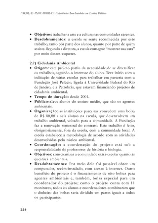 256256256256256
ESCOLAS INOVADORAS: Experiências Bem-Sucedidas em Escolas Públicas
• Objetivos: trabalhar a arte e a cultura nas comunidades carentes.
• Desdobramentos: a escola se sente reconhecida por este
trabalho, tanto por parte dos alunos, quanto por parte de quem
assiste. Segundo a diretora, a escola consegue “mostrar sua cara”
por meio desses esquetes.
2.7) Cidadania Ambiental
• Origem: este projeto partiu da necessidade de se diversificar
os trabalhos, segundo o interesse do aluno. Teve início com a
indicação de várias escolas para trabalhar em parceria com a
Fundação José Pelúcio, ligada à Universidade Federal do Rio
de Janeiro, e a Petrobrás, que estavam financiando projetos de
cidadania ambiental.
• Tempo de duração: desde 2001.
• Público-alvo: alunos do ensino médio, que são os agentes
ambientais.
• Organização: as instituições parceiras concedem uma bolsa
de R$ 80,00 a seis alunos na escola, que desenvolvem um
trabalho ambiental, voltado para a comunidade. A Fundação
faz a renovação semestral do contrato. Este trabalho é feito,
obrigatoriamente, fora da escola, com a comunidade local. A
escola estabelece a metodologia de acordo com as atividades
desenvolvidas pelo núcleo ambiental.
• Coordenação: a coordenação do projeto está sob a
responsabilidade de professores de história e biologia.
• Objetivos: conscientizar a comunidade extra-escolar quanto às
questões ambientais.
• Desdobramentos: Por meio dele foi possível obter um
computador, recém-instalado, com acesso à internet. Outro
benefício do projeto é o financiamento de oito bolsas para
agentes ambientais e, também, bolsa especial para um
coordenador do projeto; como o projeto conta com 11
monitores, todos os alunos e coordenadores combinaram que
o dinheiro das bolsas seria dividido em partes iguais a todos
os participantes.
 