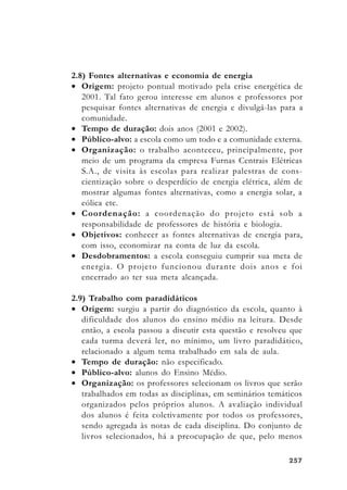 257257257257257
2.8) Fontes alternativas e economia de energia
• Origem: projeto pontual motivado pela crise energética de
2001. Tal fato gerou interesse em alunos e professores por
pesquisar fontes alternativas de energia e divulgá-las para a
comunidade.
• Tempo de duração: dois anos (2001 e 2002).
• Público-alvo: a escola como um todo e a comunidade externa.
• Organização: o trabalho aconteceu, principalmente, por
meio de um programa da empresa Furnas Centrais Elétricas
S.A., de visita às escolas para realizar palestras de cons-
cientização sobre o desperdício de energia elétrica, além de
mostrar algumas fontes alternativas, como a energia solar, a
eólica etc.
• Coordenação: a coordenação do projeto está sob a
responsabilidade de professores de história e biologia.
• Objetivos: conhecer as fontes alternativas de energia para,
com isso, economizar na conta de luz da escola.
• Desdobramentos: a escola conseguiu cumprir sua meta de
energia. O projeto funcionou durante dois anos e foi
encerrado ao ter sua meta alcançada.
2.9) Trabalho com paradidáticos
• Origem: surgiu a partir do diagnóstico da escola, quanto à
dificuldade dos alunos do ensino médio na leitura. Desde
então, a escola passou a discutir esta questão e resolveu que
cada turma deverá ler, no mínimo, um livro paradidático,
relacionado a algum tema trabalhado em sala de aula.
• Tempo de duração: não especificado.
• Público-alvo: alunos do Ensino Médio.
• Organização: os professores selecionam os livros que serão
trabalhados em todas as disciplinas, em seminários temáticos
organizados pelos próprios alunos. A avaliação individual
dos alunos é feita coletivamente por todos os professores,
sendo agregada às notas de cada disciplina. Do conjunto de
livros selecionados, há a preocupação de que, pelo menos
 
