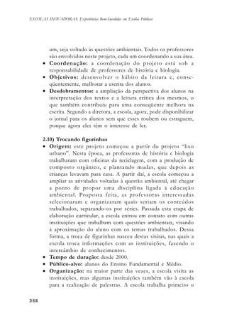 258258258258258
ESCOLAS INOVADORAS: Experiências Bem-Sucedidas em Escolas Públicas
um, seja voltado às questões ambientais. Todos os professores
são envolvidos neste projeto, cada um coordenando a sua área.
• Coordenação: a coordenação do projeto está sob a
responsabilidade de professores de história e biologia.
• Objetivos: desenvolver o hábito da leitura e, conse-
qüentemente, melhorar a escrita dos alunos.
• Desdobramentos: a ampliação da perspectiva dos alunos na
interpretação dos textos e a leitura crítica dos mesmos, o
que também contribuiu para uma conseqüente melhora na
escrita. Segundo a diretora, a escola, agora, pode disponibilizar
o jornal para os alunos sem que esses roubem ou estraguem,
porque agora eles têm o interesse de ler.
2.10) Trocando figurinhas
• Origem: este projeto começou a partir do projeto “lixo
urbano”. Nesta época, as professoras de história e biologia
trabalharam com oficinas da reciclagem, com a produção de
composto orgânico, e plantando mudas, que depois as
crianças levavam para casa. A partir daí, a escola começou a
ampliar as atividades voltadas à questão ambiental, até chegar
a ponto de propor uma disciplina ligada à educação
ambiental. Proposta feita, as professoras interessadas
selecionaram e organizaram quais seriam os conteúdos
trabalhados, separando-os por séries. Passada esta etapa de
elaboração curricular, a escola entrou em contato com outras
instituições que trabalham com questões ambientais, visando
à aproximação do aluno com os temas trabalhados. Dessa
forma, a troca de figurinhas nasceu destas visitas, nas quais a
escola troca informações com as instituições, fazendo o
intercâmbio de conhecimentos.
• Tempo de duração: desde 2000.
• Público-alvo: alunos do Ensino Fundamental e Médio.
• Organização: na maior parte das vezes, a escola visita as
instituições, mas algumas instituições também vão à escola
para a realização de palestras. A escola trabalha primeiro o
 