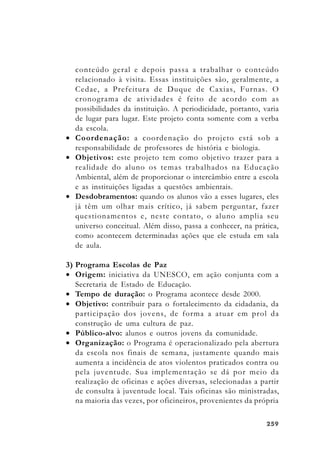 259259259259259
conteúdo geral e depois passa a trabalhar o conteúdo
relacionado à visita. Essas instituições são, geralmente, a
Cedae, a Prefeitura de Duque de Caxias, Furnas. O
cronograma de atividades é feito de acordo com as
possibilidades da instituição. A periodicidade, portanto, varia
de lugar para lugar. Este projeto conta somente com a verba
da escola.
• Coordenação: a coordenação do projeto está sob a
responsabilidade de professores de história e biologia.
• Objetivos: este projeto tem como objetivo trazer para a
realidade do aluno os temas trabalhados na Educação
Ambiental, além de proporcionar o intercâmbio entre a escola
e as instituições ligadas a questões ambientais.
• Desdobramentos: quando os alunos vão a esses lugares, eles
já têm um olhar mais crítico, já sabem perguntar, fazer
questionamentos e, neste contato, o aluno amplia seu
universo conceitual. Além disso, passa a conhecer, na prática,
como acontecem determinadas ações que ele estuda em sala
de aula.
3) Programa Escolas de Paz
• Origem: iniciativa da UNESCO, em ação conjunta com a
Secretaria de Estado de Educação.
• Tempo de duração: o Programa acontece desde 2000.
• Objetivo: contribuir para o fortalecimento da cidadania, da
participação dos jovens, de forma a atuar em prol da
construção de uma cultura de paz.
• Público-alvo: alunos e outros jovens da comunidade.
• Organização: o Programa é operacionalizado pela abertura
da escola nos finais de semana, justamente quando mais
aumenta a incidência de atos violentos praticados contra ou
pela juventude. Sua implementação se dá por meio da
realização de oficinas e ações diversas, selecionadas a partir
de consulta à juventude local. Tais oficinas são ministradas,
na maioria das vezes, por oficineiros, provenientes da própria
 