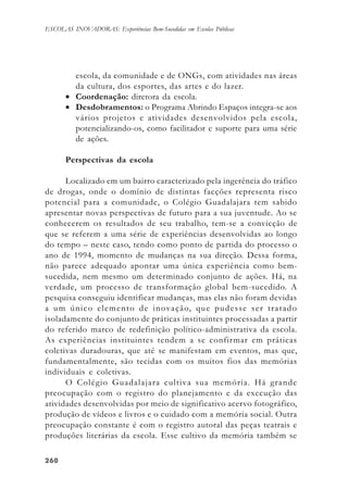 260260260260260
ESCOLAS INOVADORAS: Experiências Bem-Sucedidas em Escolas Públicas
escola, da comunidade e de ONGs, com atividades nas áreas
da cultura, dos esportes, das artes e do lazer.
• Coordenação: diretora da escola.
• Desdobramentos: o Programa Abrindo Espaços integra-se aos
vários projetos e atividades desenvolvidos pela escola,
potencializando-os, como facilitador e suporte para uma série
de ações.
Perspectivas da escola
Localizado em um bairro caracterizado pela ingerência do tráfico
de drogas, onde o domínio de distintas facções representa risco
potencial para a comunidade, o Colégio Guadalajara tem sabido
apresentar novas perspectivas de futuro para a sua juventude. Ao se
conhecerem os resultados de seu trabalho, tem-se a convicção de
que se referem a uma série de experiências desenvolvidas ao longo
do tempo – neste caso, tendo como ponto de partida do processo o
ano de 1994, momento de mudanças na sua direção. Dessa forma,
não parece adequado apontar uma única experiência como bem-
sucedida, nem mesmo um determinado conjunto de ações. Há, na
verdade, um processo de transformação global bem-sucedido. A
pesquisa conseguiu identificar mudanças, mas elas não foram devidas
a um único elemento de inovação, que pudesse ser tratado
isoladamente do conjunto de práticas instituintes processadas a partir
do referido marco de redefinição político-administrativa da escola.
As experiências instituintes tendem a se confirmar em práticas
coletivas duradouras, que até se manifestam em eventos, mas que,
fundamentalmente, são tecidas com os muitos fios das memórias
individuais e coletivas.
O Colégio Guadalajara cultiva sua memória. Há grande
preocupação com o registro do planejamento e da execução das
atividades desenvolvidas por meio de significativo acervo fotográfico,
produção de vídeos e livros e o cuidado com a memória social. Outra
preocupação constante é com o registro autoral das peças teatrais e
produções literárias da escola. Esse cultivo da memória também se
 
