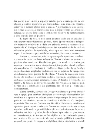 261261261261261
faz corpo nos tempos e espaços criados para a participação de ex-
alunos e outros membros da comunidade, que mantêm vínculos
criativos e nutrem afetos com a escola. A permanência dos sujeitos
no espaço da escola é significativa para a compreensão das inúmeras
referências que se têm sobre o sentimento positivo de pertencimento
a esse espaço escolar público.
É digno de nota o alto valor coletivo dado pelos usuários a
uma experiência educacional pública, numa época em que as relações
de mercado venderam a idéia do privado como a expressão da
qualidade. O Colégio Guadalajara atualiza a possibilidade de se fazer
educação pública de qualidade, ainda que se situe num contexto
espacial de imensas precariedades materiais, internas e externas.
A escola, certamente, não está preocupada apenas em combater
a violência, mas em fazer educação. Tanto o discurso quanto as
práticas observadas no Guadalajara parecem atualizar a noção que
enxerga o educativo numa dimensão utópica, porém não descuidada
do cotidiano. O combate à violência dissociado de reflexões
socioeducativas ampliadas poderia afastar os sujeitos da perspectiva
da educação como prática da liberdade. A busca de segurança como
forma de combate à violência poderia construir, simultaneamente,
ambiente seguro, porém antidemocrático. O desafio é reconciliar os
termos, de modo a construir sociedades não-violentas e seguras com
níveis mais ampliados de participação social e liberdades
democráticas.
Nesse sentido, a práxis do Colégio Guadalajara parece apontar
que a opção por práticas dialógicas de resolução democrática dos
conflitos e a aposta na cultura como espaço-tempo de coexistência
podem ser efetivos meios de combate à violência. Os projetos
especiais Núcleo de Cultura do Guadá e Educação Ambiental
apontam para novas e criativas formas de organização do tempo
escolar, indicando a possibilidade do estabelecimento de novas
relações sociais e produção de saberes que não se processam
necessariamente no contexto das rígidas e convencionais grades
curriculares. Há a convicção de que a escola pública é aparelho
cultural que pode favorecer a mobilidade física, simbólica e social,
 