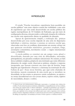 3535353535
INTRODUÇÃO
O estudo “Escolas inovadoras: experiências bem-sucedidas em
escolas públicas” tem como objetivo central dar visibilidade a uma série
de experiências que vêm sendo desenvolvidas em escolas públicas das
regiões metropolitanas de 14 Unidades da Federação, que por meio de
configurações diversas, têm prevenido e enfrentado situações de violências
nas escolas com repercussões diretas na qualidade da educação.
Apesar de aparentemente simples, a realização das práticas
desenvolvidas por essas escolas depende de uma série de disposições
individuais e coletivas, internas e externas ao universo escolar que,
observadas com foco no cotidiano, demonstram um enorme esforço em
que aparecem envolvidos ministérios, governos estaduais, Ongs,
associações comunitárias, movimentos sociais e órgãos internacionais
como a UNESCO.
A escola pública se constitui em um campo vasto, plural e
diversificado, marcado por uma série de dificuldades, ancoradas,
principalmente, nas precárias condições educacionais. No entanto, ao lado
dessa realidade complexa, própria de uma instituição que reúne diferentes
dimensões do campo social, observam-se práticas, soluções e respostas
inesperadas, que buscam construir um outro tipo de história, longe
daquelas que reproduzem o fracasso e a descrença na construção de uma
Cultura de paz2
. Essas novas histórias, que aqui serão chamadas de
inovadoras, nascem exatamente de uma escola que se reconhece na
diversidade, na luta contra os processos sociais excludentes, na aposta e
na crença incondicional nos seus jovens alunos, sujeitos sociais, repletos
de necessidades, desejos e sonhos.
2
A cultura de paz está intrinsecamente relacionada à prevenção e à resolução não violenta dos
conflitos. É uma cultura baseada em tolerância, solidariedade e compartilhamento em base cotidiana,
uma cultura que respeita todos os direitos individuais - o princípio do pluralismo, que assegura e
sustenta a liberdade de opinião - e que se empenha em prevenir conflitos resolvendo-os em suas
fontes, que englobam novas ameaças não-militares para a paz e para a segurança como exclusão,
pobreza extrema e degradação ambiental. A cultura de paz procura resolver os problemas por meio
do diálogo, da negociação e da mediação, de forma a tornar a guerra e a violência inviáveis.
 