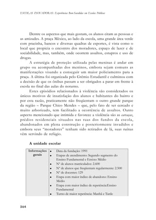 264264264264264
ESCOLAS INOVADORAS: Experiências Bem-Sucedidas em Escolas Públicas
Dentre os aspectos que mais gostam, os alunos citam as pessoas e
as amizades. A praça México, ao lado da escola, uma grande área verde
com pracinha, bancos e diversas quadras de esportes, é vista como o
local que propicia o encontro dos moradores, espaço de lazer e de
sociabilidade, mas, também, onde ocorrem assaltos, estupros e uso de
drogas.
A estratégia de proteção utilizada pelas meninas é andar em
grupo ou acompanhadas dos meninos, embora sejam comuns as
manifestações visando a conseguir um maior policiamento para a
praça. A última foi organizada pelo Grêmio Estudantil e culminou com
a decisão de que os ônibus passam a ser obrigados a parar em frente à
escola no final das aulas do noturno.
Estes episódios relacionados à violência são considerados os
únicos motivos de insatisfação dos alunos e habitantes do bairro e
por esta razão, praticamente não freqüentam o outro grande parque
da região – Parque Chico Mendes – que, pelo fato de ser cercado e
muito arborizado, tem facilitado a ocorrência de assaltos. Outro
aspecto mencionado que intimida e favorece a violência são as carcaças,
prédios residenciais situados nas ruas dos fundos da escola,
abandonados em plena construção e posteriormente invadidos e
embora seus “moradores” tenham sido retirados de lá, suas ruínas
vêm servindo de refúgio.
A unidade escolar
 