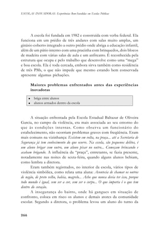266266266266266
ESCOLAS INOVADORAS: Experiências Bem-Sucedidas em Escolas Públicas
A escola foi fundada em 1982 e construída com verba federal. Ela
funciona em um prédio de três andares com salas muito amplas, um
ginásio coberto integrado a outro prédio onde abriga a educação infantil,
além de um pátio interno com uma pracinha com brinquedos, dois blocos
de madeira com várias salas de aula e um anfiteatro. É reconhecida pela
estrutura que ocupa e pelo trabalho que desenvolve como uma “mega”
e boa escola. Ela é toda cercada, embora sirva também como residência
de três PMs, o que não impede que mesmo estando bem conservada
apresente algumas pichações.
Maiores problemas enfrentados antes das experiências
inovadoras
A situação enfrentada pela Escola Estadual Baltazar de Oliveira
Garcia, no campo da violência, era mais associada ao seu entorno do
que às condições internas. Como observa um funcionário do
estabelecimento, não ocorriam problemas graves com freqüência. Eram
mais comuns na vizinhança: Existem em volta, na praça... até a Secretaria de
Segurança já tem conhecimento do que ocorre. Na escola, são pequenos delitos, é
um aluno brigar com outro, um aluno pisar no outro... Começam brincando e
acabam brigando. A influência da “praça”, entretanto, se fazia presente,
notadamente nas noites de sexta-feira, quando alguns alunos bebiam,
como lembra a diretora.
Eram também registrados, no interior da escola, vários tipos de
violência simbólica, como relata uma aluna: Acontecia de chamar os outros
de negão, de preto velho, baleia, magrelo... Acho que nunca devia ter isso, porque
todo mundo é igual, sem ser a cor, sem ser o corpo... O que importa é o que tem
dentro do coração.
A insegurança do bairro, onde há gangues em situação de
confronto, coloca em risco os alunos e demais atores da comunidade
escolar. Segundo a diretora, o problema levou um aluno do turno da
 