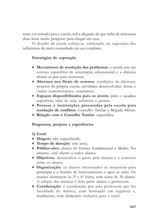 267267267267267
noite a ir armado para a escola, sob a alegação de que tinha de atravessar
duas áreas muito perigosas para chegar em casa.
O desafio da escola coloca-se, sobretudo, na superação das
influências do meio conturbado no seu cotidiano.
Estratégias de superação
• Mecanismos de resolução dos problemas: a escola tem um
serviço específico de orientação educacional e a direção
chama os pais para conversar.
• Abertura nos finais de semana: condições de abertura:
projetos da própria escola; atividades desenvolvidas: festas e
outras comemorações, seminários.
• Espaços disponibilizados para os jovens: pátio e quadras
esportivas, salas de aula, refeitório e ginásio.
• Pessoas e instituições procuradas pela escola para
resolução de conflitos: Conselho Tutelar e Brigada Militar.
• Relação com o Conselho Tutelar: esporádica.
Programas, projetos e experiências
1) Coral
• Origem: não especificada.
• Tempo de duração: sete anos.
• Público-alvo: alunos do Ensino Fundamental e Médio. No
entanto, está aberto a todos alunos.
• Objetivos: desenvolver o gosto pela música e o convívio
entre os alunos.
• Organização: os alunos interessados se inscrevem para
participar e o horário de funcionamento é após as aulas. Os
ensaios acontecem às 3ª e 6ª feiras, com cerca de 30 alunos.
A seleção das músicas é feita pelos alunos e professora.
• Coordenação: é coordenado por uma professora que fez
faculdade de música, com formação em regência e,
atualmente, com dedicação exclusiva para o coral.
 