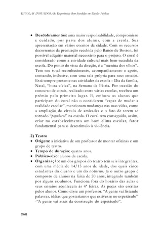 268268268268268
ESCOLAS INOVADORAS: Experiências Bem-Sucedidas em Escolas Públicas
• Desdobramentos: uma maior responsabilidade, compromisso
e cuidado, por parte dos alunos, com a escola. Sua
apresentação em vários eventos da cidade. Com os recursos
decorrentes da premiação recebida pelo Banco de Boston, foi
possível adquirir material necessário para o projeto. O coral é
considerado como a atividade cultural mais bem-sucedida da
escola. Do ponto de vista da direção, é a “menina dos olhos”.
Tem seu total reconhecimento, acompanhamento e apoio,
contando, inclusive, com uma sala própria para seus ensaios.
Está sempre presente nas atividades da escola – Dia da família,
Natal, “hora cívica”, na Semana da Pátria. Por ocasião do
concurso de corais, realizado entre várias escolas, recebeu um
prêmio pelo primeiro lugar. E, embora os alunos que
participam do coral não o considerem “capaz de mudar a
realidade escolar”, mencionam mudanças nas suas vidas, como
a ampliação do círculo de amizades e o fato de terem se
tornado “populares” na escola. O coral tem conseguido, assim,
criar no estabelecimento um bom clima escolar, fator
fundamental para o desestímulo à violência.
2) Teatro
• Origem: a iniciativa de um professor de montar oficinas e um
grupo de teatro.
• Tempo de duração: quatro anos.
• Público-alvo: alunos da escola.
• Organização: um dos grupos do teatro tem seis integrantes,
com uma média de 14/15 anos de idade, dos quais cinco
estudantes do diurno e um do noturno. Já o outro grupo é
composto de alunos na faixa de 20 anos, integrado também
por alguns ex-alunos. Funciona fora do horário das aulas e
seus ensaios acontecem às 4ª feiras. As peças são escritas
pelos alunos. Como disse um professor, “A gente vai listando
palavras, idéias que gostaríamos que estivesse no espetáculo”
-“A gente vai atrás da construção do espetáculo”.
 