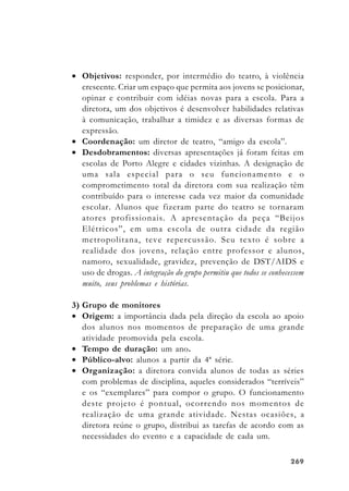 269269269269269
• Objetivos: responder, por intermédio do teatro, à violência
crescente. Criar um espaço que permita aos jovens se posicionar,
opinar e contribuir com idéias novas para a escola. Para a
diretora, um dos objetivos é desenvolver habilidades relativas
à comunicação, trabalhar a timidez e as diversas formas de
expressão.
• Coordenação: um diretor de teatro, “amigo da escola”.
• Desdobramentos: diversas apresentações já foram feitas em
escolas de Porto Alegre e cidades vizinhas. A designação de
uma sala especial para o seu funcionamento e o
comprometimento total da diretora com sua realização têm
contribuído para o interesse cada vez maior da comunidade
escolar. Alunos que fizeram parte do teatro se tornaram
atores profissionais. A apresentação da peça “Beijos
Elétricos”, em uma escola de outra cidade da região
metropolitana, teve repercussão. Seu texto é sobre a
realidade dos jovens, relação entre professor e alunos,
namoro, sexualidade, gravidez, prevenção de DST/AIDS e
uso de drogas. A integração do grupo permitiu que todos se conhecessem
muito, seus problemas e histórias.
3) Grupo de monitores
• Origem: a importância dada pela direção da escola ao apoio
dos alunos nos momentos de preparação de uma grande
atividade promovida pela escola.
• Tempo de duração: um ano.
• Público-alvo: alunos a partir da 4ª série.
• Organização: a diretora convida alunos de todas as séries
com problemas de disciplina, aqueles considerados “terríveis”
e os “exemplares” para compor o grupo. O funcionamento
deste projeto é pontual, ocorrendo nos momentos de
realização de uma grande atividade. Nestas ocasiões, a
diretora reúne o grupo, distribui as tarefas de acordo com as
necessidades do evento e a capacidade de cada um.
 