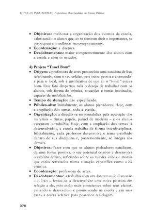 270270270270270
ESCOLAS INOVADORAS: Experiências Bem-Sucedidas em Escolas Públicas
• Objetivos: melhorar a organização dos eventos da escola,
valorizando os alunos que, ao se sentirem úteis e importantes, se
preocupam em melhorar seu comportamento.
• Coordenação: a diretora.
• Desdobramentos: maior comprometimento dos alunos com
a escola e com os estudos.
4) Projeto “Tonel Bom”
• Origem: a professora de artes presenciou uma catadora de lixo
telefonando, com o seu celular, para outra pessoa e chamando-
a para o local, sob a justificativa de que ali o “tonel” estava
bom. Este fato despertou nela o desejo de trabalhar com os
alunos, sob forma de crônica, situações e temas inusitados,
capazes de mobilizá-los.
• Tempo de duração: não especificado.
• Público-alvo: inicialmente, os alunos pichadores. Hoje, com
a ampliação dos temas, toda a escola.
• Organização: a direção se responsabiliza pela aquisição dos
materiais – tintas, papéis, painel de madeira – e os alunos
executam o trabalho. Hoje, com a ampliação dos temas já
desenvolvidos, a escola trabalha de forma interdisciplinar.
Inicialmente, cada professor desenvolve o tema escolhido
dentro de sua disciplina e, posteriormente, se integra aos
demais.
• Objetivos: fazer com que os alunos pichadores canalizem,
de uma forma positiva, o seu potencial criativo e desenvolva
o espírito crítico, refletindo sobre os valores éticos e morais
que estão retratados numa situação específica como a da
crônica.
• Coordenação: professora de artes.
• Desdobramentos: o trabalho com um dos temas de discussão
– o lixo – levou-os a desenvolver uma nova postura em
relação a ele, pois estão mais conscientes sobre seus efeitos,
evitando o desperdício e promovendo na escola e em suas
casas a coleta seletiva para posterior reciclagem.
 