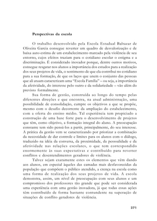 271271271271271
Perspectivas da escola
O trabalho desenvolvido pela Escola Estadual Baltazar de
Oliveira Garcia consegue reverter um quadro de desvalorização e de
baixa auto-estima de um estabelecimento marcado pela violência de seu
entorno, cujos efeitos traziam para o cotidiano escolar o estigma e a
discriminação. É considerado inovador porque, dentre outros motivos,
consegue resgatar nos alunos a importância dos estudos para a realização
dos seus projetos de vida, o sentimento de que ela contribui no cotidiano
para a sua formação, de que os laços que unem o conjunto das pessoas
que ali atuam caracterizam uma “Escola Família” – ou seja, a importância
da afetividade, do interesse pelo outro e da solidariedade – vão além do
previsto formalmente.
Sua forma de gestão, construída ao longo do tempo pelas
diferentes direções e que encontra, na atual administração, uma
possibilidade de consolidação, cumpre os objetivos a que se propõe,
mesmo com o desafio decorrente da ampliação do estabelecimento,
com a oferta do ensino médio. Tal experiência tem propiciado a
construção de uma base forte para o desenvolvimento de projetos
que têm, como objetivo, a formação integral do aluno. A preocupação
constante tem sido pensá-los a partir, principalmente, do seu interesse.
A prática da gestão vem se caracterizando por priorizar a combinação
da necessidade de dar controle e limites para os alunos com o diálogo,
traduzido na idéia da conversa, da proximidade, da pessoalidade e da
afetividade nas relações escolares, o que tem correspondido
enormemente às suas expectativas e contribuído para reverter
conflitos e desentendimentos geradores de violência.
Talvez sejam exatamente estes os elementos que vêm dando
aos alunos, em especial àqueles das camadas mais desfavorecidas da
população que compõem o público atendido, a crença na escola como
uma forma de realização dos seus projetos de vida. A escola
demonstra, assim, um nível de preocupação com seus alunos e um
compromisso dos professores tão grande que pode ser considerada
uma experiência com uma gestão inovadora, já que todas essas ações
têm contribuído de forma bastante contundente na superação de
situações de conflito geradores de violência.
 