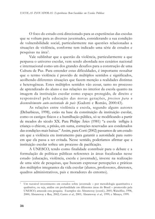 3636363636
ESCOLAS INOVADORAS: Experiências Bem-Sucedidas em Escolas Públicas
O foco do estudo está direcionado para as experiências das escolas
que se voltam para as diversas juventudes, considerando a sua condição
de vulnerabilidade social, particularmente nas questões relacionadas a
situações de violência, conforme tem indicado uma série de estudos e
pesquisas na área3
.
Vale sublinhar que a questão da violência, particularmente a que
perpassa o universo escolar, vem sendo abordada nos cenários nacional
e internacional como um dos grandes desafios para a construção de uma
Cultura de Paz. Para entender estas dificuldades, é importante ressaltar
que o termo violência é provido de múltiplos sentidos e significados,
acolhendo diferentes situações que fazem menção a realidades distintas
e heterogêneas. Estes múltiplos sentidos vão ecoar, tanto no processo
de aprendizado do aluno e nas relações no interior da escola quanto na
imagem da instituição escolar como espaço protegido, de direito e
responsável pela educação das novas gerações, precioso para o
desenvolvimento auto-sustentado do país (Gadotti e Romão, 2000:43).
As relações entre violência e escola, segundo alguns autores
(Debarbieux, 1998), estão na base da constituição da instituição escolar,
como os castigos físicos e a humilhação pública, só se modificando a partir
de meados do século XX. Para Philipe Áries (1981) “a escola infligiu à
criança o chicote, a prisão, em suma, correções reservadas aos condenados
das condições mais baixas.” Assim, para Corti (2002) passamos de um estado
em que a violência era instrumento para garantir a autoridade para outro
em que ela passa a ser evitada. Nesse sentido, poderíamos afirmar que a
instituição escolar sofreu um processo de pacificação.
A UNESCO, tendo como finalidade contribuir para o debate e a
formulação de políticas públicas referentes às áreas focalizadas nesse
estudo (educação, violência, escola e juventude), investe na realização
de uma série de pesquisas, que buscam expressar percepções e práticas
dos múltiplos integrantes da vida escolar (alunos, professores, diretores,
quadros administrativos, pais e moradores do entorno).
3
Um razoável investimento em estudos sobre juventude – por metodologia quantitativa e
qualitativa, ou seja, análise em profundidade em diferentes áreas do Brasil – promovido pela
UNESCO, antecede esta pesquisa. Exemplos são Abramovay (coord.), 2001; Waiselfisz, 1998,
2000; Abramovay e Rua, 2002; Castro et al., 2001; Abramovay et al., 1999; e Minayo, 1999.
 