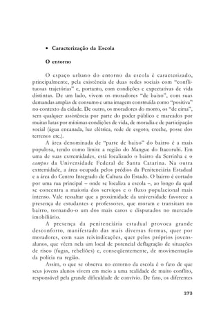 273273273273273
• Caracterização da Escola
O entorno
O espaço urbano do entorno da escola é caracterizado,
principalmente, pela existência de duas redes sociais com “confli-
tuosas trajetórias” e, portanto, com condições e expectativas de vida
distintas. De um lado, vivem os moradores “de baixo”, com suas
demandas amplas de consumo e uma imagem construída como “positiva”
no contexto da cidade. De outro, os moradores do morro, os “de cima”,
sem qualquer assistência por parte do poder público e marcados por
muitas lutas por mínimas condições de vida, de moradia e de participação
social (água encanada, luz elétrica, rede de esgoto, creche, posse dos
terrenos etc.).
A área denominada de “parte de baixo” do bairro é a mais
populosa, tendo como limite a região do Mangue do Itacorubi. Em
uma de suas extremidades, está localizado o bairro da Serrinha e o
campus da Universidade Federal de Santa Catarina. Na outra
extremidade, a área ocupada pelos prédios da Penitenciária Estadual
e a área do Centro Integrado de Cultura do Estado. O bairro é cortado
por uma rua principal – onde se localiza a escola –, ao longo da qual
se concentra a maioria dos serviços e o fluxo populacional mais
intenso. Vale ressaltar que a proximidade da universidade favorece a
presença de estudantes e professores, que moram e transitam no
bairro, tornando-o um dos mais caros e disputados no mercado
imobiliário.
A presença da penitenciária estadual provoca grande
desconforto, manifestado das mais diversas formas, quer por
moradores, com suas reivindicações, quer pelos próprios jovens-
alunos, que vêem nela um local de potencial deflagração de situações
de risco (fugas, rebeliões) e, conseqüentemente, de movimentação
da polícia na região.
Assim, o que se observa no entorno da escola é o fato de que
seus jovens alunos vivem em meio a uma realidade de muito conflito,
responsável pela grande dificuldade de convívio. De fato, os diferentes
 