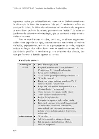 274274274274274
ESCOLAS INOVADORAS: Experiências Bem-Sucedidas em Escolas Públicas
segmentos sociais que nele residem não se cruzam na dinâmica do sistema
de circulação de bens. Os moradores “de baixo” usufruem a oferta de
serviços do bairro da Trindade e de outros bairros da cidade, enquanto
os moradores pobres do morro permanecem “reféns” da falta de
condições de consumo e de circulação, que os retêm no espaço de suas
ruelas e casebres.
Para o atendimento escolar, portanto, confluem segmentos
sociais com experiências que, constantemente, tensionam ou opõem
símbolos, expectativas, interesses e perspectivas de vida, exigindo
muitos esforços dos educadores para o estabelecimento de uma
convivência pacífica e produtiva para o conjunto dos alunos, dos
seus professores e demais agentes da escola.
A unidade escolar
 