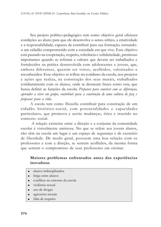 276276276276276
ESCOLAS INOVADORAS: Experiências Bem-Sucedidas em Escolas Públicas
Seu projeto político-pedagógico tem como objetivo geral oferecer
condições ao aluno para que ele desenvolva o senso crítico, a criatividade
e a responsabilidade, capazes de contribuir para sua formação, tornando-
o um cidadão comprometido com a sociedade em que vive. Esse objetivo
está pautado na cooperação, respeito, tolerância e solidariedade, premissas
importantes quando se referem a valores que devem ser trabalhados e
fortalecidos na prática desenvolvida com adolescentes e jovens, que,
embora diferentes, querem ser vistos, acolhidos, valorizados e
reconhecidos. Esse objetivo se reflete no cotidiano da escola, nos projetos
e ações que realiza, na construção dos seus murais, trabalhados
cotidianamente com os alunos, onde se destacam frases como esta, que
busca definir as funções da escola: Preparar para conviver com as diferenças,
aprender a viver em grupo, contribuir para a construção de uma cultura de paz e
preparar para a vida.
A escola tem como filosofia contribuir para construção de um
cidadão histórico-social, com potencialidades e capacidades
particulares, que promova e aceite mudanças, ético e inserido no
contexto social.
A relação existente entre a direção e a conjunta da comunidade
escolar é visivelmente amistosa. No que se refere aos jovens alunos,
eles têm na escola um lugar e um espaço de segurança e de exercício
de liberdade. De modo geral, possuem uma boa relação com os
professores e com a direção, se sentem acolhidos, da mesma forma
que sentem o compromisso de seus professores em ensinar.
Maiores problemas enfrentados antes das experiências
inovadoras
 