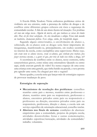 277277277277277
A Escola Hilda Teodoro Vieira enfrentou problemas sérios de
violência em seu entorno, onde a presença do tráfico de drogas e de
conflitos entre diferentes grupos colocava em risco a segurança da
comunidade escolar. A fala de um aluno ilustra tal situação: Teve problema
até com um colega nosso. Alguém do morro, ali, que roubava as coisas do irmão
dele. Daí, ele foi tirar satisfação. Aí, eles invadiram o colégio. Ficou todo mundo
no banheiro, chamaram polícia. Esse colega, então, foi transferido daqui.
Segundo alguns entrevistados, o envolvimento de alunos e,
sobretudo, de ex-alunos com as drogas seria fator importante de
insegurança, manifestando-se, principalmente, em roubos ocorridos
no interior da escola, como exemplifica uma supervisora: Muitas vezes,
não eram nem os alunos nossos, eram ex-alunos, que vinham pra roubar, pra
fazer encrenca mesmo, e a gente vê que, por trás de tudo isso tinha a droga, né?
A ocorrência de conflitos entre os alunos, nesse contexto, tinha
características graves, como relata uma orientadora: Quando eu entrei
aqui, ainda usavam garrafa de vidro! Eu nunca esqueço de uma cena:
uma criança com uma garrafa, que tinha batido na parede, e tava pronta
pra agredir uma outra. Eu cheguei por trás e segurei!
Nesse quadro, a escola teria que lançar mão de estratégias capazes
de provocar mudanças de peso.
Estratégias de superação
• Mecanismos de resolução dos problemas: conselhos
reuniões entre pais e mestres, reuniões entre professores e
alunos, reuniões entre pais ou responsáveis, professores e
alunos, encontros privados entre pais ou responsáveis e
professores ou direção, encontros privados entre pais ou
responsáveis, professores, direção e aluno, a escola tem um
serviço específico de orientação educacional, conselho tutelar.
• Abertura nos finais de semana: condições de abertura:
empréstimo para a comunidade, projetos da própria escola;
atividades desenvolvidas: festas e outras comemorações,
atividades esportivas/recreação, atividades da comunidade/
trabalho voluntário.
 