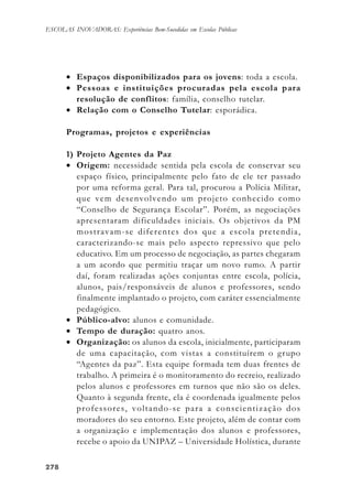 278278278278278
ESCOLAS INOVADORAS: Experiências Bem-Sucedidas em Escolas Públicas
• Espaços disponibilizados para os jovens: toda a escola.
• Pessoas e instituições procuradas pela escola para
resolução de conflitos: família, conselho tutelar.
• Relação com o Conselho Tutelar: esporádica.
Programas, projetos e experiências
1) Projeto Agentes da Paz
• Origem: necessidade sentida pela escola de conservar seu
espaço físico, principalmente pelo fato de ele ter passado
por uma reforma geral. Para tal, procurou a Polícia Militar,
que vem desenvolvendo um projeto conhecido como
“Conselho de Segurança Escolar”. Porém, as negociações
apresentaram dificuldades iniciais. Os objetivos da PM
mostravam-se diferentes dos que a escola pretendia,
caracterizando-se mais pelo aspecto repressivo que pelo
educativo. Em um processo de negociação, as partes chegaram
a um acordo que permitiu traçar um novo rumo. A partir
daí, foram realizadas ações conjuntas entre escola, polícia,
alunos, pais/responsáveis de alunos e professores, sendo
finalmente implantado o projeto, com caráter essencialmente
pedagógico.
• Público-alvo: alunos e comunidade.
• Tempo de duração: quatro anos.
• Organização: os alunos da escola, inicialmente, participaram
de uma capacitação, com vistas a constituírem o grupo
“Agentes da paz”. Esta equipe formada tem duas frentes de
trabalho. A primeira é o monitoramento do recreio, realizado
pelos alunos e professores em turnos que não são os deles.
Quanto à segunda frente, ela é coordenada igualmente pelos
professores, voltando-se para a conscientização dos
moradores do seu entorno. Este projeto, além de contar com
a organização e implementação dos alunos e professores,
recebe o apoio da UNIPAZ – Universidade Holística, durante
 